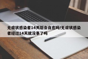 无症状感染者14天后会自愈吗/无症状感染者经过14天就没事了吗