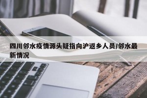 四川邻水疫情源头疑指向沪返乡人员/邻水最新情况