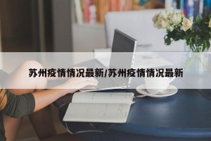 苏州疫情情况最新/苏州疫情情况最新