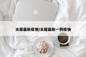 太原最新疫情/太原最新一例疫情