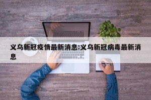 义乌新冠疫情最新消息:义乌新冠病毒最新消息