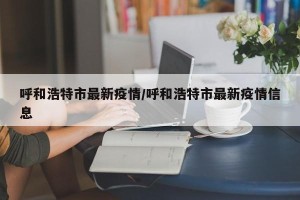 呼和浩特市最新疫情/呼和浩特市最新疫情信息