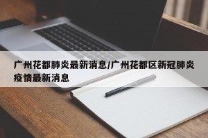 广州花都肺炎最新消息/广州花都区新冠肺炎疫情最新消息