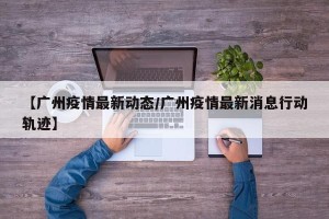 【广州疫情最新动态/广州疫情最新消息行动轨迹】