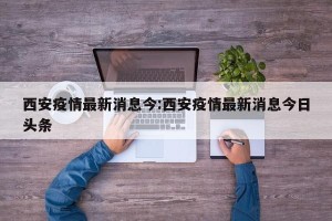 西安疫情最新消息今:西安疫情最新消息今日头条