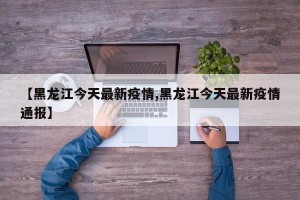 【黑龙江今天最新疫情,黑龙江今天最新疫情通报】