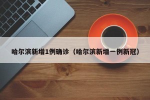 哈尔滨新增1例确诊（哈尔滨新增一例新冠）