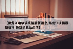 【黑龙江哈尔滨疫情最新消息/黑龙江疫情最新情况 最新消息哈尔滨】