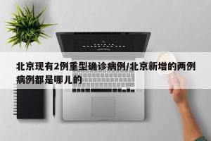 北京现有2例重型确诊病例/北京新增的两例病例都是哪儿的