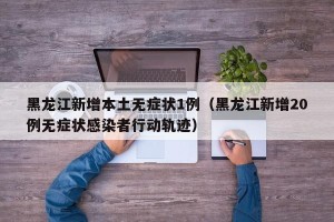 黑龙江新增本土无症状1例（黑龙江新增20例无症状感染者行动轨迹）