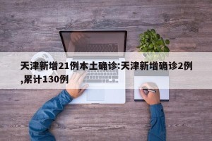 天津新增21例本土确诊:天津新增确诊2例,累计130例