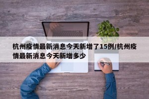 杭州疫情最新消息今天新增了15例/杭州疫情最新消息今天新增多少