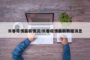 长春疫情最新情况/长春疫情最新数据消息