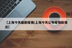 【上海今天最新疫情/上海今天公布疫情新情况】