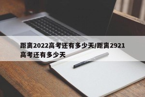 距离2022高考还有多少天/距离2921高考还有多少天