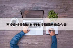 西安疫情最新动态/西安疫情最新动态今天