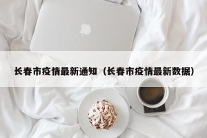长春市疫情最新通知（长春市疫情最新数据）