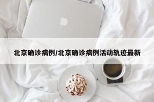 北京确诊病例/北京确诊病例活动轨迹最新