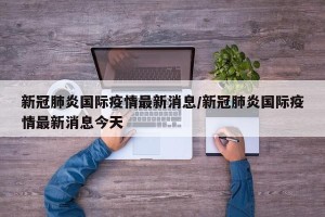 新冠肺炎国际疫情最新消息/新冠肺炎国际疫情最新消息今天