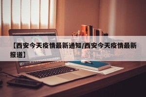 【西安今天疫情最新通知/西安今天疫情最新报道】