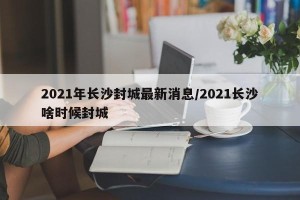 2021年长沙封城最新消息/2021长沙啥时候封城