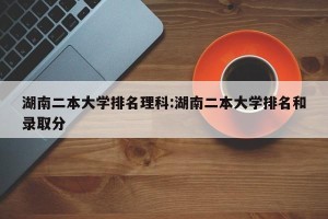 湖南二本大学排名理科:湖南二本大学排名和录取分