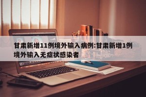 甘肃新增11例境外输入病例:甘肃新增1例境外输入无症状感染者