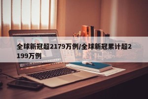 全球新冠超2179万例/全球新冠累计超2199万例