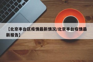【北京丰台区疫情最新情况/北京丰台疫情最新报告】