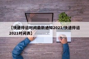 【快递停运时间最新通知2021/快递停运2021时间表】