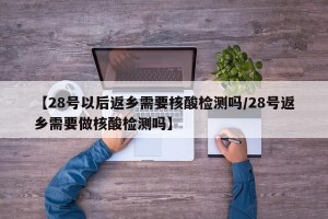 【28号以后返乡需要核酸检测吗/28号返乡需要做核酸检测吗】