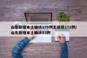 山东新增本土确诊175例无症状172例/山东新增本土确诊53例