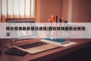 西安疫情最新情况通报/西安疫情最新进展情况