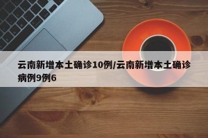 云南新增本土确诊10例/云南新增本土确诊病例9例6