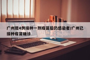 广州现4例接种一剂疫苗后仍感染者/广州已接种疫苗确诊