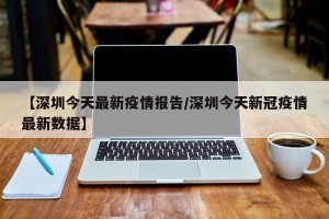 【深圳今天最新疫情报告/深圳今天新冠疫情最新数据】