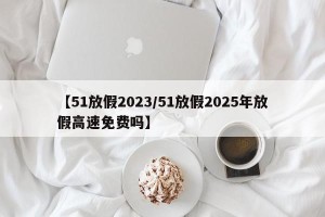 【51放假2023/51放假2025年放假高速免费吗】