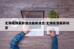 无锡疫情最新情况最新消息:无锡疫情最新动态
