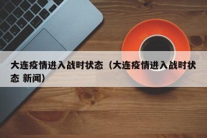 大连疫情进入战时状态（大连疫情进入战时状态 新闻）