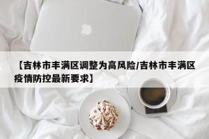 【吉林市丰满区调整为高风险/吉林市丰满区疫情防控最新要求】