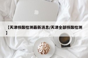 【天津核酸检测最新消息/天津全部核酸检测】