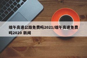 端午高速公路免费吗2021/端午高速免费吗2020 新闻
