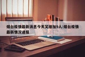 烟台疫情最新消息今天又增加9人:烟台疫情最新情况通报