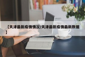 【天津最新疫情情况/天津最新疫情最新数据】