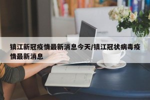 镇江新冠疫情最新消息今天/镇江冠状病毒疫情最新消息