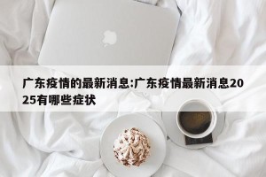 广东疫情的最新消息:广东疫情最新消息2025有哪些症状