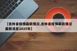 【吉林省疫情最新情况,吉林省疫情最新情况最新消息2025年】