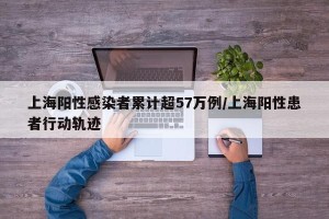 上海阳性感染者累计超57万例/上海阳性患者行动轨迹
