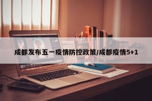 成都发布五一疫情防控政策/成都疫情5+1