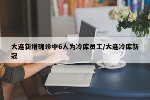 大连新增确诊中6人为冷库员工/大连冷库新冠